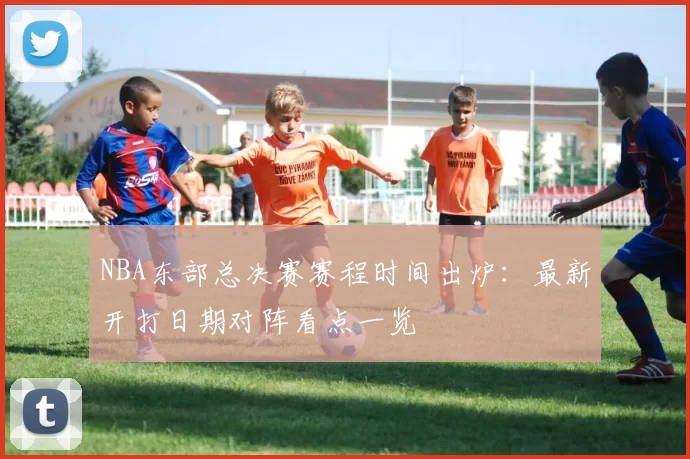 NBA东部总决赛赛程时间出炉：最新开打日期对阵看点一览