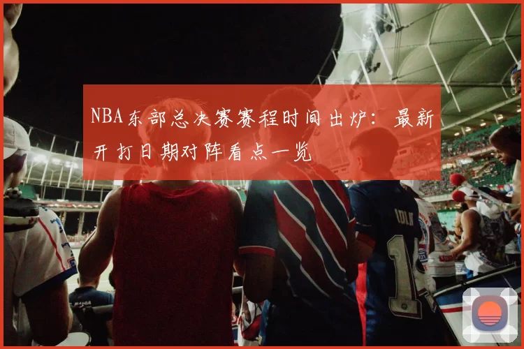 NBA东部总决赛赛程时间出炉:最新开打日期对阵看点一览