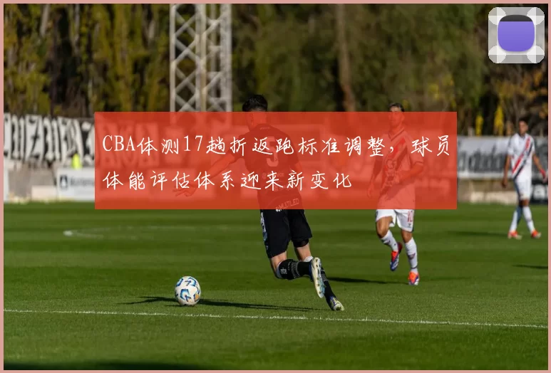 CBA体测17趟折返跑标准调整,球员体能评估体系迎来新变化