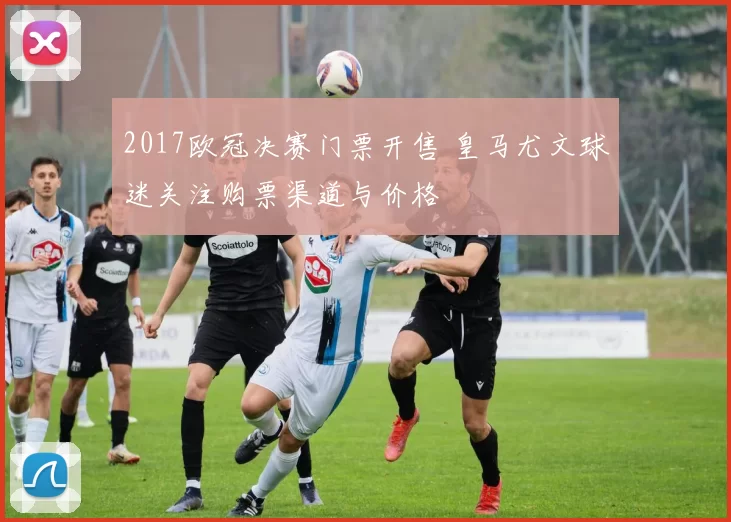 2017欧冠决赛门票开售 皇马尤文球迷关注购票渠道与价格