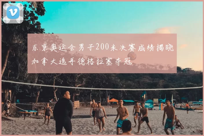 东京奥运会男子200米决赛成绩揭晓加拿大选手德格拉塞夺冠