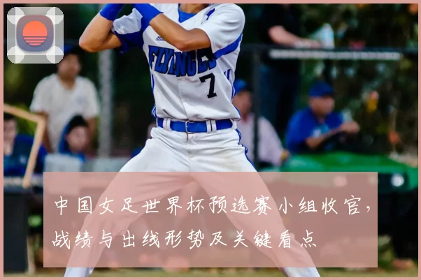 中国女足世界杯预选赛小组收官,战绩与出线形势及关键看点